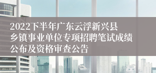 2022下半年广东云浮新兴县乡镇事业单位专项招聘笔试成绩公布及资格审查公告