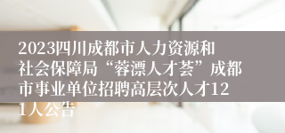 2023四川成都市人力资源和社会保障局“蓉漂人才荟”成都市事业单位招聘高层次人才121人公告