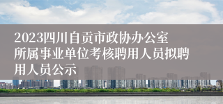 2023四川自贡市政协办公室所属事业单位考核聘用人员拟聘用人员公示