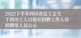 2022下半年四川省总工会关于四川工人日报社招聘工作人员拟聘用人员公示