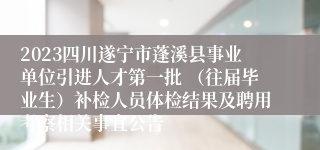 2023四川遂宁市蓬溪县事业单位引进人才第一批 （往届毕业生）补检人员体检结果及聘用考察相关事宜公告