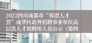 2022四川成都市“蓉漂人才荟”成华区赴外招聘事业单位高层次人才拟聘用人员公示（第四批）