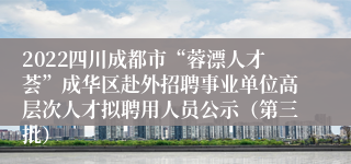 2022四川成都市“蓉漂人才荟”成华区赴外招聘事业单位高层次人才拟聘用人员公示（第三批）