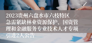 2023贵州六盘水市六枝特区急需紧缺林业资源保护、国资管理和金融服务专业技术人才专项引进2人公告