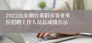 2022山东烟台莱阳市事业单位招聘工作人员总成绩公示