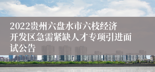 2022贵州六盘水市六枝经济开发区急需紧缺人才专项引进面试公告