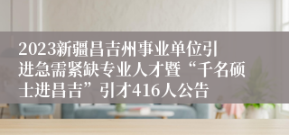 2023新疆昌吉州事业单位引进急需紧缺专业人才暨“千名硕士进昌吉”引才416人公告