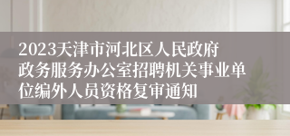 2023天津市河北区人民政府政务服务办公室招聘机关事业单位编外人员资格复审通知