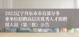 2022辽宁丹东市市直部分事业单位招聘高层次优秀人才拟聘用人员（第三批）公告