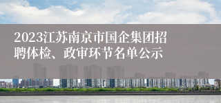 2023江苏南京市国企集团招聘体检、政审环节名单公示