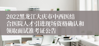 2022黑龙江大庆市中西医结合医院人才引进现场资格确认和领取面试准考证公告