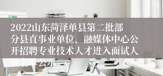 2022山东菏泽单县第二批部分县直事业单位、融媒体中心公开招聘专业技术人才进入面试人员名单公示