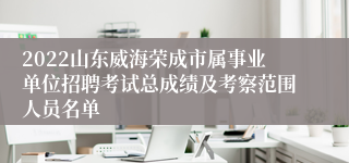 2022山东威海荣成市属事业单位招聘考试总成绩及考察范围人员名单