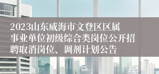 2023山东威海市文登区区属事业单位初级综合类岗位公开招聘取消岗位、调剂计划公告