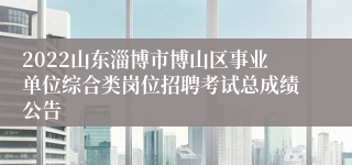 2022山东淄博市博山区事业单位综合类岗位招聘考试总成绩公告