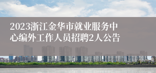 2023浙江金华市就业服务中心编外工作人员招聘2人公告