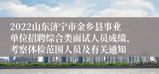 2022山东济宁市金乡县事业单位招聘综合类面试人员成绩、考察体检范围人员及有关通知