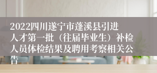 2022四川遂宁市蓬溪县引进人才第一批（往届毕业生）补检人员体检结果及聘用考察相关公告