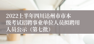 2022上半年四川达州市市本级考试招聘事业单位人员拟聘用人员公示（第七批）