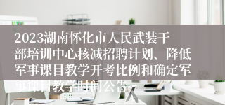 2023湖南怀化市人民武装干部培训中心核减招聘计划、降低军事课目教学开考比例和确定军事课目教学时间公告