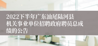 2022下半年广东汕尾陆河县机关事业单位招聘政府聘员总成绩的公告