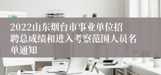 2022山东烟台市事业单位招聘总成绩和进入考察范围人员名单通知