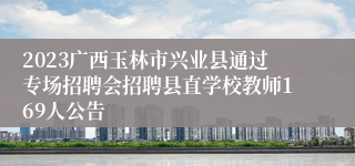 2023广西玉林市兴业县通过专场招聘会招聘县直学校教师169人公告