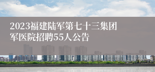 2023福建陆军第七十三集团军医院招聘55人公告