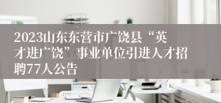 2023山东东营市广饶县“英才进广饶”事业单位引进人才招聘77人公告