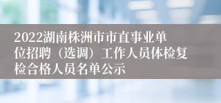 2022湖南株洲市市直事业单位招聘（选调）工作人员体检复检合格人员名单公示