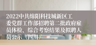 2022中共绵阳科技城新区工委党群工作部招聘第二批政府雇员体检、综合考察结果及拟聘人员公示（四川）