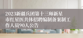 2023新疆兵团第十三师新星市红星医共体招聘编制备案制工作人员90人公告