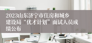 2023山东济宁市住房和城乡建设局“优才计划”面试人员成绩公布