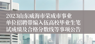 2023山东威海市荣成市事业单位招聘带编入伍高校毕业生笔试成绩及合格分数线等事项公告