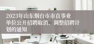 2023年山东烟台市市直事业单位公开招聘取消、调整招聘计划的通知