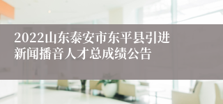 2022山东泰安市东平县引进新闻播音人才总成绩公告