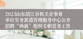 2023山东靖江市机关企事业单位劳务派遣管理服务中心公开招聘“两新”组织专职党务工作人员笔试成绩