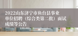 2022山东济宁市鱼台县事业单位招聘（综合类第二批）面试成绩等公告