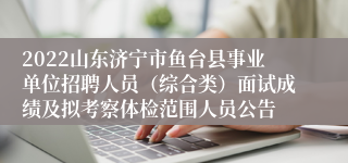 2022山东济宁市鱼台县事业单位招聘人员（综合类）面试成绩及拟考察体检范围人员公告