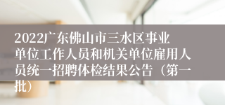 2022广东佛山市三水区事业单位工作人员和机关单位雇用人员统一招聘体检结果公告（第一批）