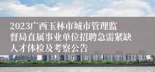 2023广西玉林市城市管理监督局直属事业单位招聘急需紧缺人才体检及考察公告