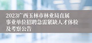 2023广西玉林市林业局直属事业单位招聘急需紧缺人才体检及考察公告