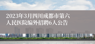 2023年3月四川成都市第六人民医院编外招聘6人公告