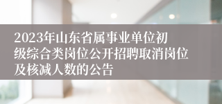 2023年山东省属事业单位初级综合类岗位公开招聘取消岗位及核减人数的公告