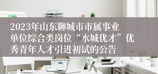 2023年山东聊城市市属事业单位综合类岗位“水城优才”优秀青年人才引进初试的公告