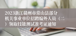 2023浙江赣州市常山县部分机关事业单位招聘编外人员（二）领取技能测试准考证通知