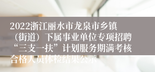 2022浙江丽水市龙泉市乡镇（街道）下属事业单位专项招聘“三支一扶”计划服务期满考核合格人员体检结果公示