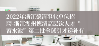 2022年浙江德清事业单位招聘-浙江湖州德清高层次人才“蓄水池”第二批全球引才递补有关公告（二）