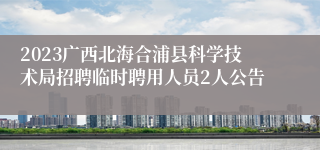 2023广西北海合浦县科学技术局招聘临时聘用人员2人公告