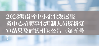 2023海南省中小企业发展服务中心招聘事业编制人员资格复审结果及面试相关公告（第五号）